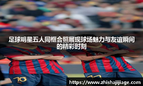 足球明星五人同框合照展现球场魅力与友谊瞬间的精彩时刻